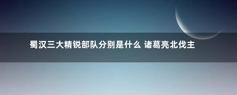 蜀汉三大精锐部队分别是什么 诸葛亮北伐主力是哪一支